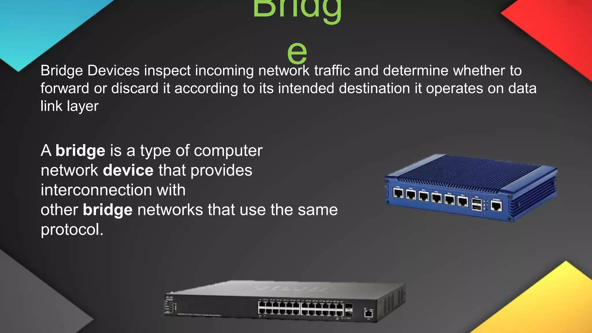 Bridg
e
Bridge Devices inspect incoming network traffic and determine whether to
forward or discard it according to its intended destination it operates on data
link layer
A bridge is a type of computer
network device that provides
interconnection with
other bridge networks that use the same
protocol.
 
