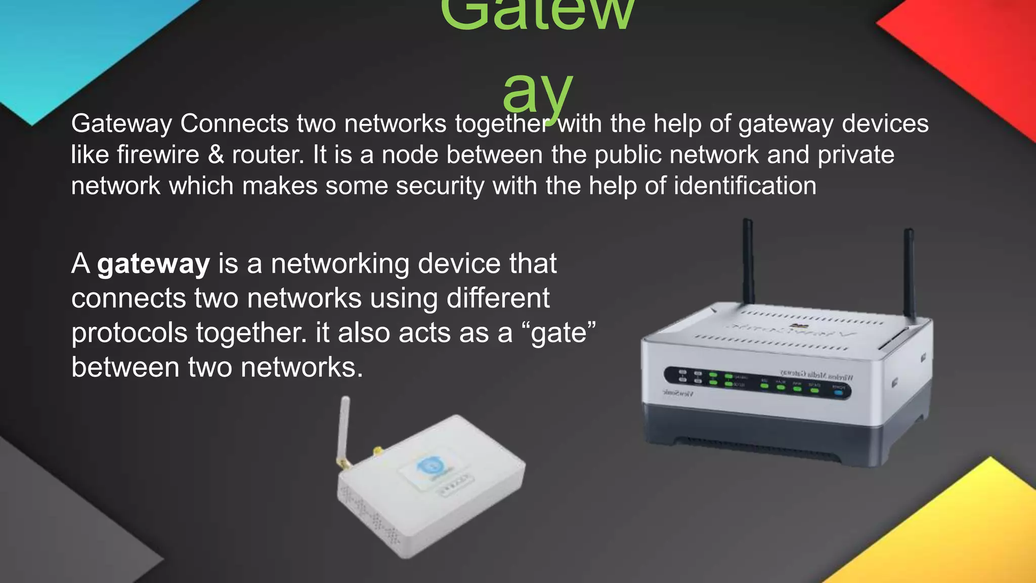 Gatew
ay
Gateway Connects two networks together with the help of gateway devices
like firewire & router. It is a node between the public network and private
network which makes some security with the help of identification
A gateway is a networking device that
connects two networks using different
protocols together. it also acts as a “gate”
between two networks.
 