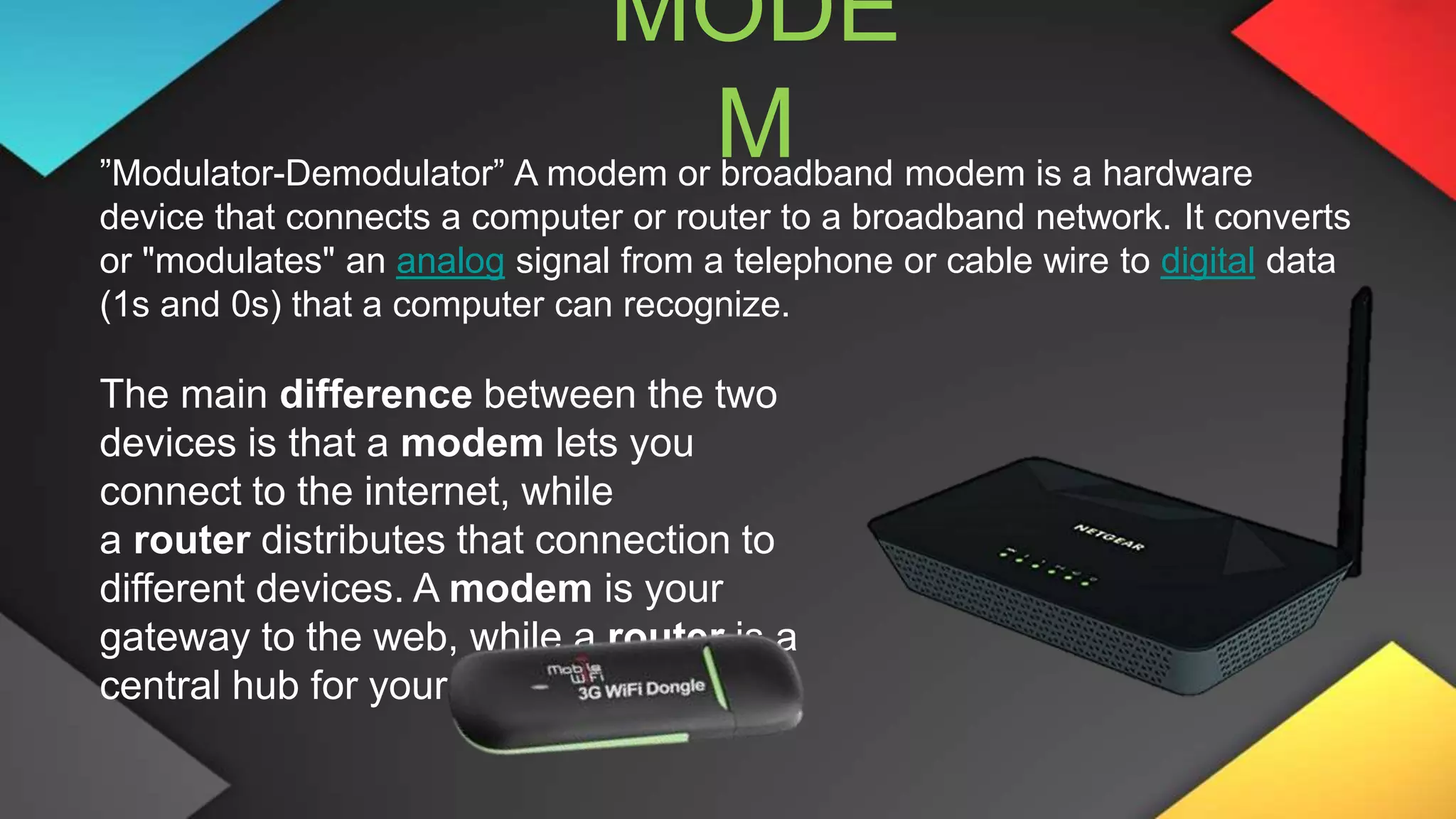 MODE
M
”Modulator-Demodulator” A modem or broadband modem is a hardware
device that connects a computer or router to a broadband network. It converts
or "modulates" an analog signal from a telephone or cable wire to digital data
(1s and 0s) that a computer can recognize.
The main difference between the two
devices is that a modem lets you
connect to the internet, while
a router distributes that connection to
different devices. A modem is your
gateway to the web, while a router is a
central hub for your devices.
 