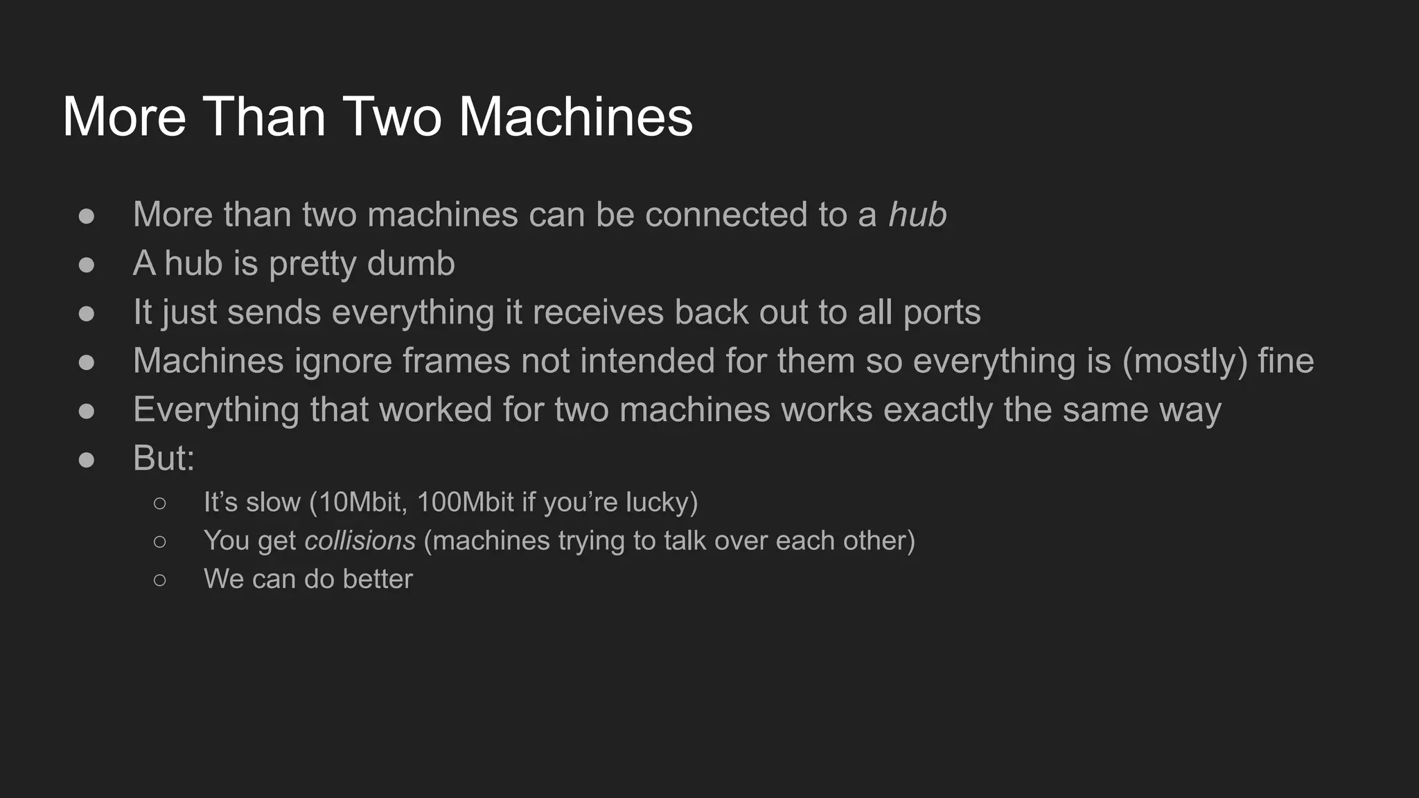 More Than Two Machines
● More than two machines can be connected to a hub
● A hub is pretty dumb
● It just sends everything it receives back out to all ports
● Machines ignore frames not intended for them so everything is (mostly) fine
● Everything that worked for two machines works exactly the same way
● But:
○ It’s slow (10Mbit, 100Mbit if you’re lucky)
○ You get collisions (machines trying to talk over each other)
○ We can do better
 