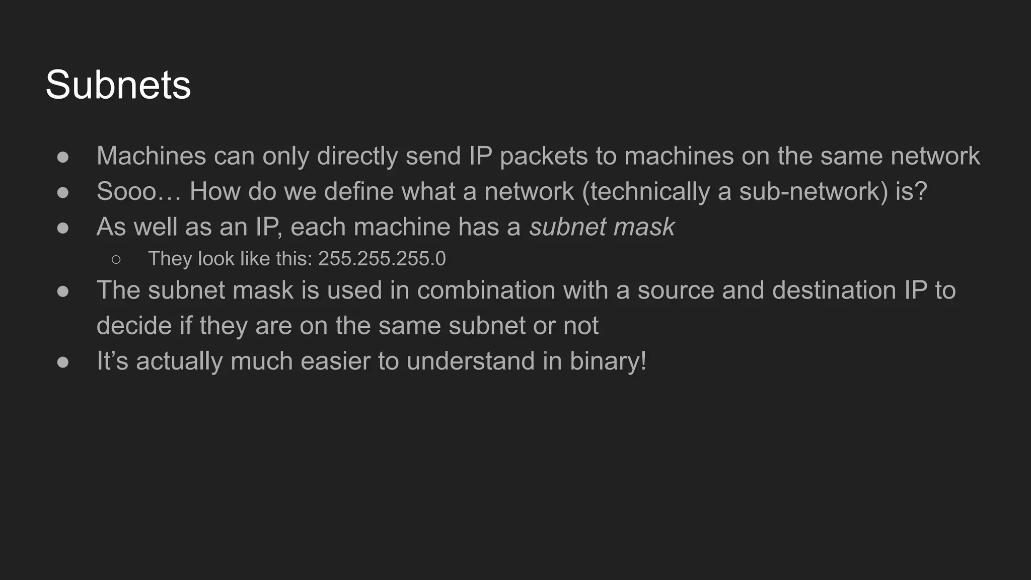Subnets
● Machines can only directly send IP packets to machines on the same network
● Sooo… How do we define what a network (technically a sub-network) is?
● As well as an IP, each machine has a subnet mask
○ They look like this: 255.255.255.0
● The subnet mask is used in combination with a source and destination IP to
decide if they are on the same subnet or not
● It’s actually much easier to understand in binary!
 