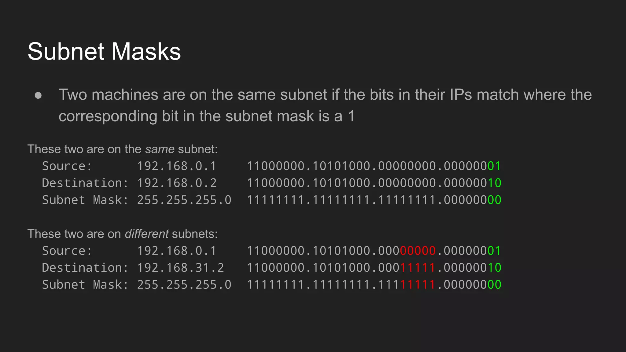 Subnet Masks
● Two machines are on the same subnet if the bits in their IPs match where the
corresponding bit in the subnet mask is a 1
These two are on the same subnet:
Source: 192.168.0.1 11000000.10101000.00000000.00000001
Destination: 192.168.0.2 11000000.10101000.00000000.00000010
Subnet Mask: 255.255.255.0 11111111.11111111.11111111.00000000
These two are on different subnets:
Source: 192.168.0.1 11000000.10101000.00000000.00000001
Destination: 192.168.31.2 11000000.10101000.00011111.00000010
Subnet Mask: 255.255.255.0 11111111.11111111.11111111.00000000
 