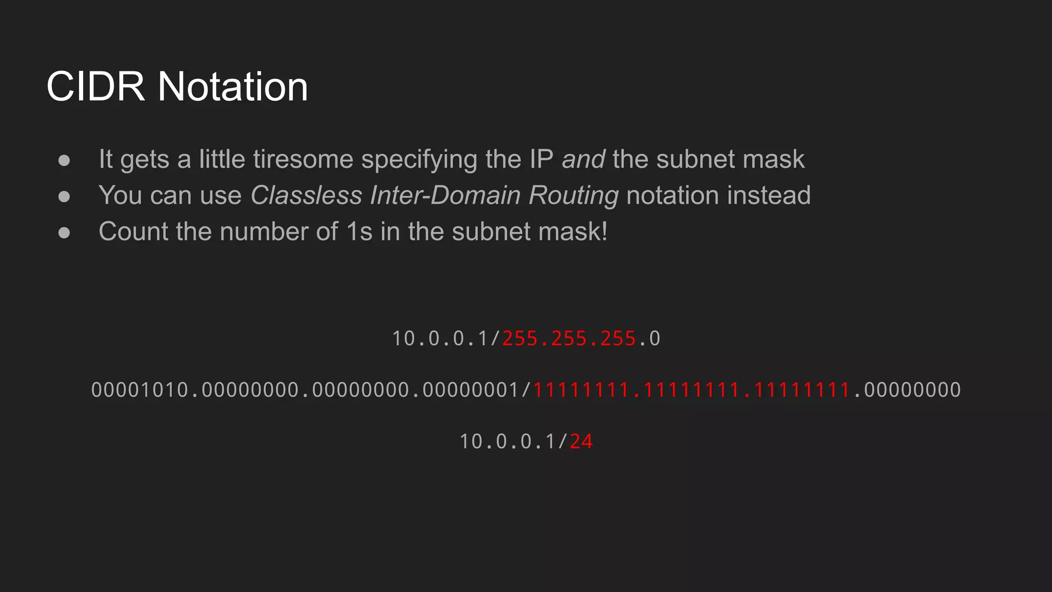 CIDR Notation
● It gets a little tiresome specifying the IP and the subnet mask
● You can use Classless Inter-Domain Routing notation instead
● Count the number of 1s in the subnet mask!
10.0.0.1/255.255.255.0
00001010.00000000.00000000.00000001/11111111.11111111.11111111.00000000
10.0.0.1/24
 