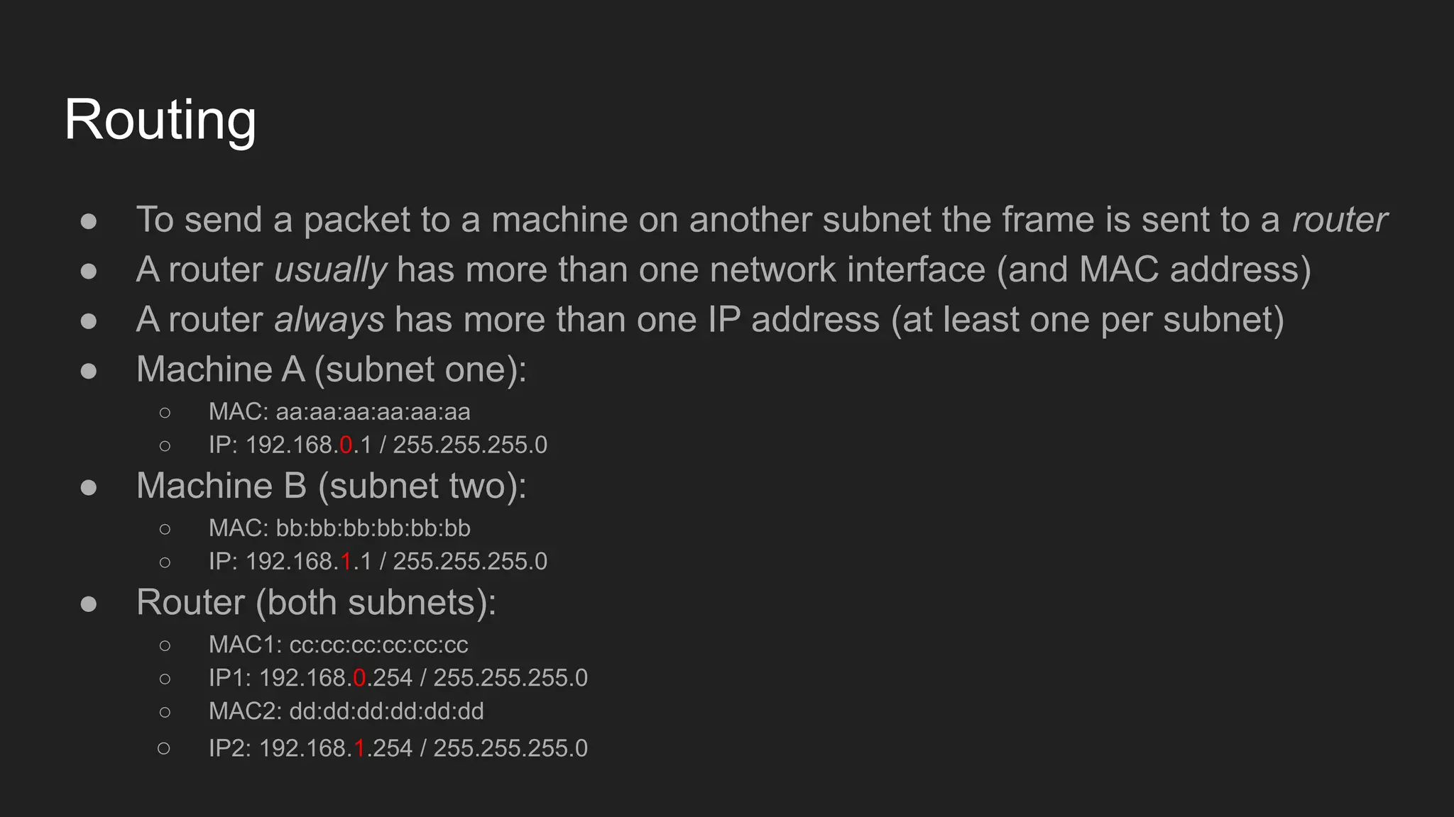 Routing
● To send a packet to a machine on another subnet the frame is sent to a router
● A router usually has more than one network interface (and MAC address)
● A router always has more than one IP address (at least one per subnet)
● Machine A (subnet one):
○ MAC: aa:aa:aa:aa:aa:aa
○ IP: 192.168.0.1 / 255.255.255.0
● Machine B (subnet two):
○ MAC: bb:bb:bb:bb:bb:bb
○ IP: 192.168.1.1 / 255.255.255.0
● Router (both subnets):
○ MAC1: cc:cc:cc:cc:cc:cc
○ IP1: 192.168.0.254 / 255.255.255.0
○ MAC2: dd:dd:dd:dd:dd:dd
○ IP2: 192.168.1.254 / 255.255.255.0
 
