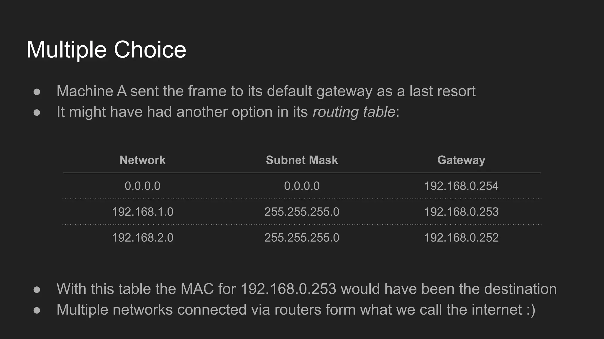 Multiple Choice
● Machine A sent the frame to its default gateway as a last resort
● It might have had another option in its routing table:
Network Subnet Mask Gateway
0.0.0.0 0.0.0.0 192.168.0.254
192.168.1.0 255.255.255.0 192.168.0.253
192.168.2.0 255.255.255.0 192.168.0.252
● With this table the MAC for 192.168.0.253 would have been the destination
● Multiple networks connected via routers form what we call the internet :)
 