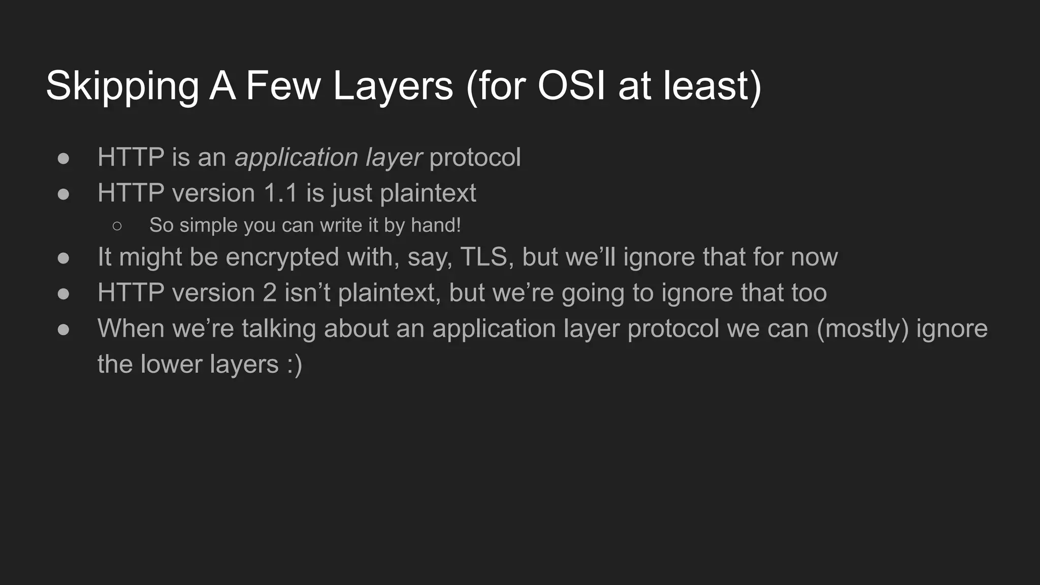 Skipping A Few Layers (for OSI at least)
● HTTP is an application layer protocol
● HTTP version 1.1 is just plaintext
○ So simple you can write it by hand!
● It might be encrypted with, say, TLS, but we’ll ignore that for now
● HTTP version 2 isn’t plaintext, but we’re going to ignore that too
● When we’re talking about an application layer protocol we can (mostly) ignore
the lower layers :)
 