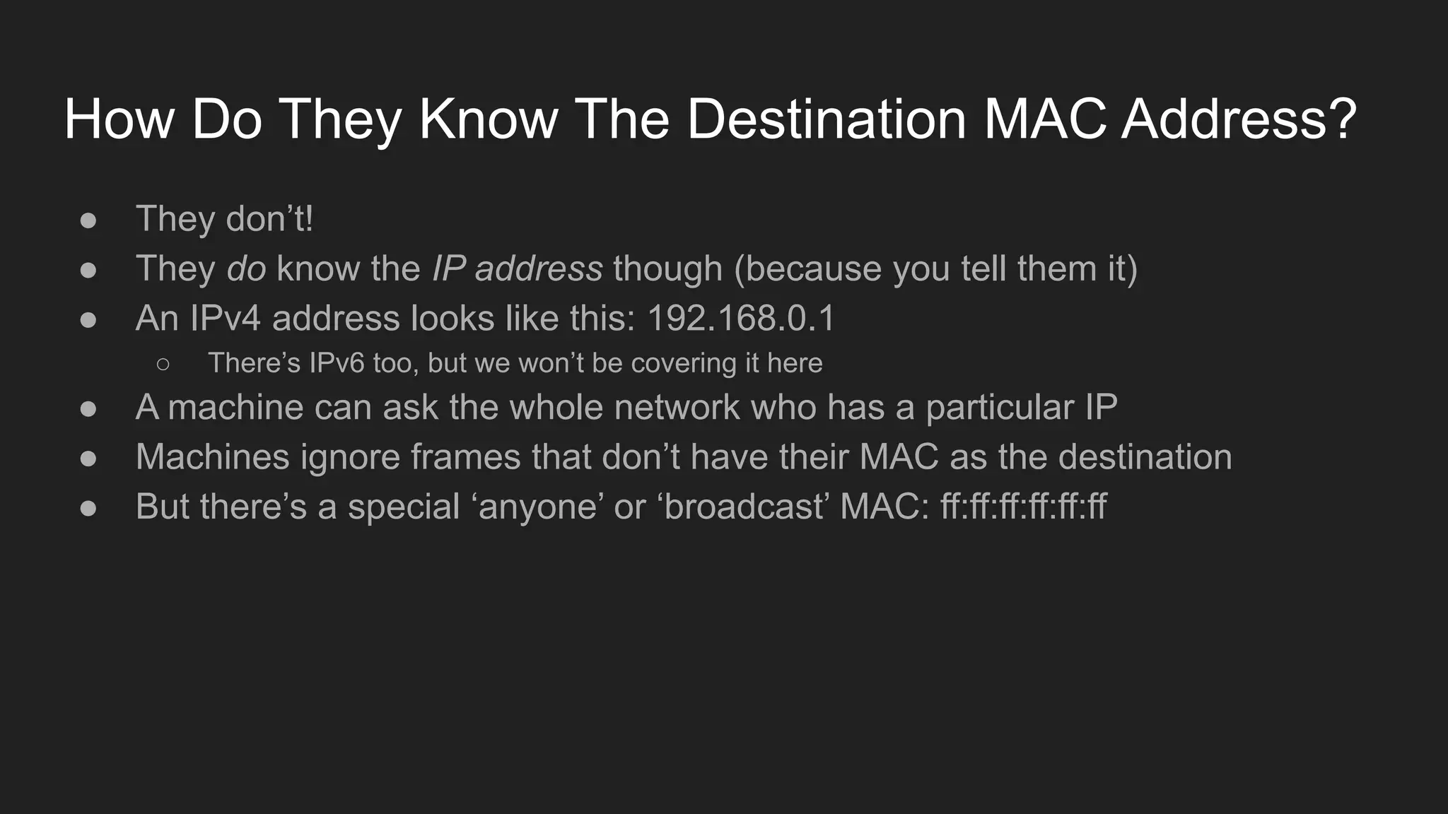 How Do They Know The Destination MAC Address?
● They don’t!
● They do know the IP address though (because you tell them it)
● An IPv4 address looks like this: 192.168.0.1
○ There’s IPv6 too, but we won’t be covering it here
● A machine can ask the whole network who has a particular IP
● Machines ignore frames that don’t have their MAC as the destination
● But there’s a special ‘anyone’ or ‘broadcast’ MAC: ff:ff:ff:ff:ff:ff
 