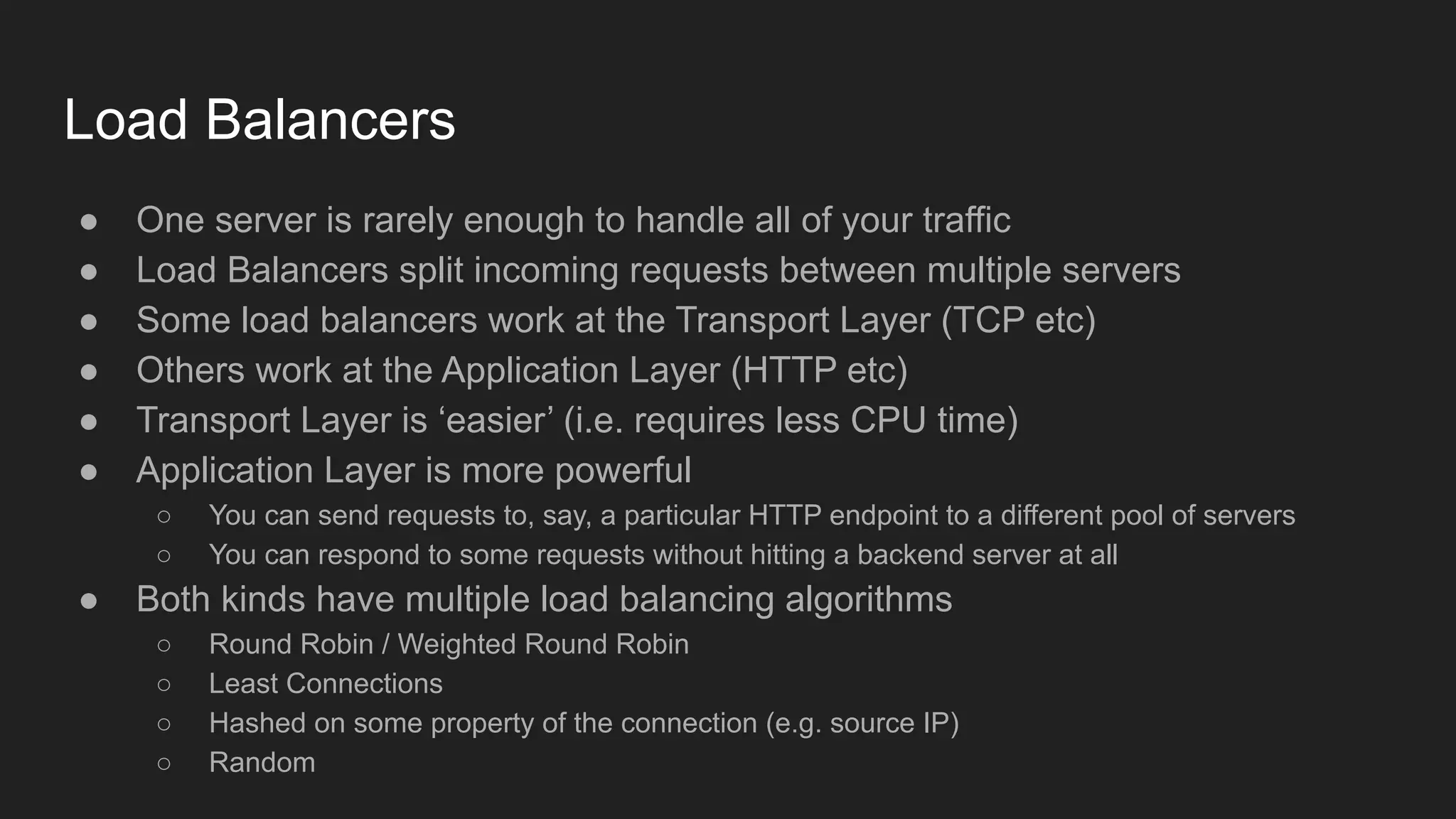 Load Balancers
● One server is rarely enough to handle all of your traffic
● Load Balancers split incoming requests between multiple servers
● Some load balancers work at the Transport Layer (TCP etc)
● Others work at the Application Layer (HTTP etc)
● Transport Layer is ‘easier’ (i.e. requires less CPU time)
● Application Layer is more powerful
○ You can send requests to, say, a particular HTTP endpoint to a different pool of servers
○ You can respond to some requests without hitting a backend server at all
● Both kinds have multiple load balancing algorithms
○ Round Robin / Weighted Round Robin
○ Least Connections
○ Hashed on some property of the connection (e.g. source IP)
○ Random
 