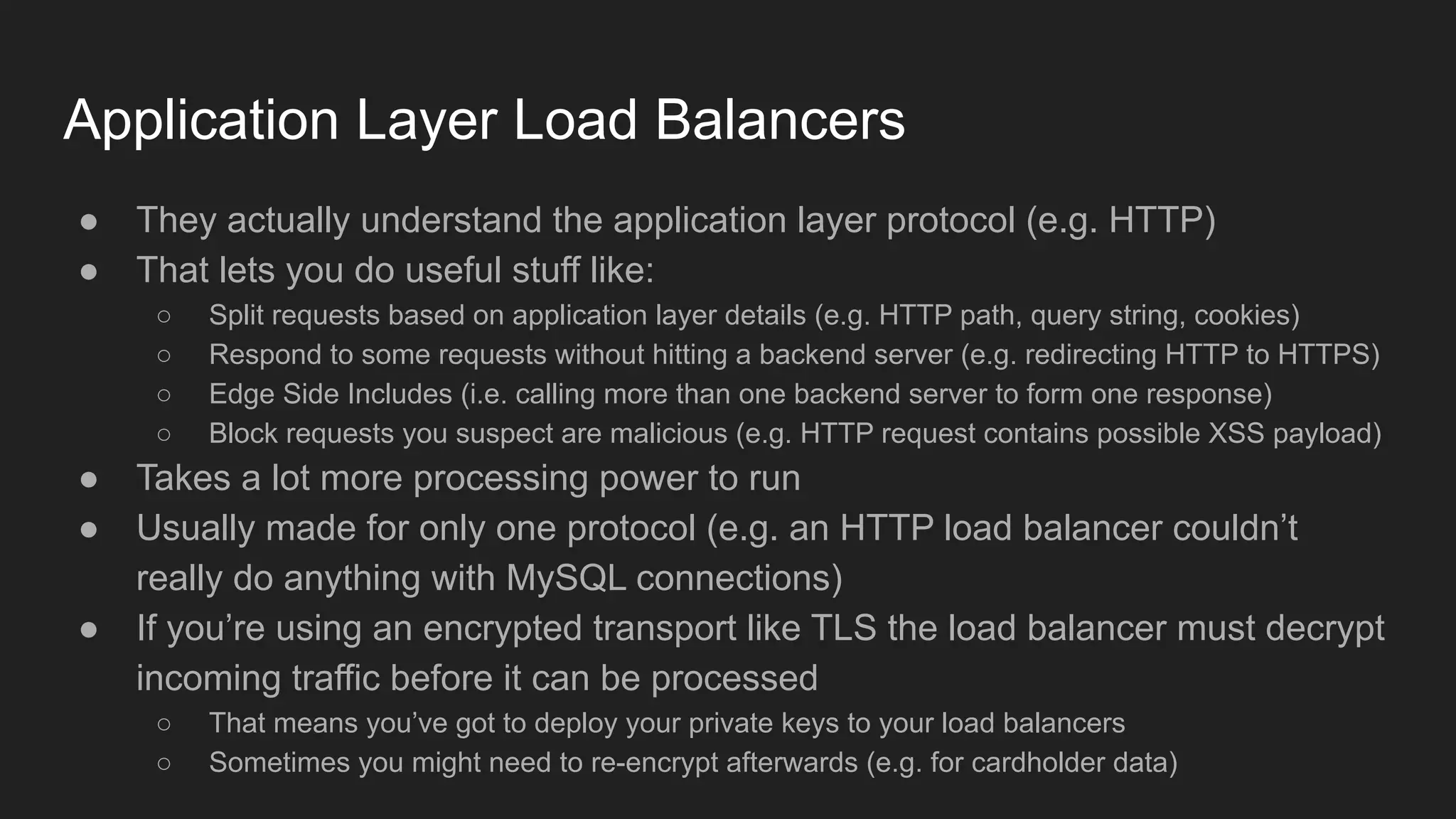 Application Layer Load Balancers
● They actually understand the application layer protocol (e.g. HTTP)
● That lets you do useful stuff like:
○ Split requests based on application layer details (e.g. HTTP path, query string, cookies)
○ Respond to some requests without hitting a backend server (e.g. redirecting HTTP to HTTPS)
○ Edge Side Includes (i.e. calling more than one backend server to form one response)
○ Block requests you suspect are malicious (e.g. HTTP request contains possible XSS payload)
● Takes a lot more processing power to run
● Usually made for only one protocol (e.g. an HTTP load balancer couldn’t
really do anything with MySQL connections)
● If you’re using an encrypted transport like TLS the load balancer must decrypt
incoming traffic before it can be processed
○ That means you’ve got to deploy your private keys to your load balancers
○ Sometimes you might need to re-encrypt afterwards (e.g. for cardholder data)
 