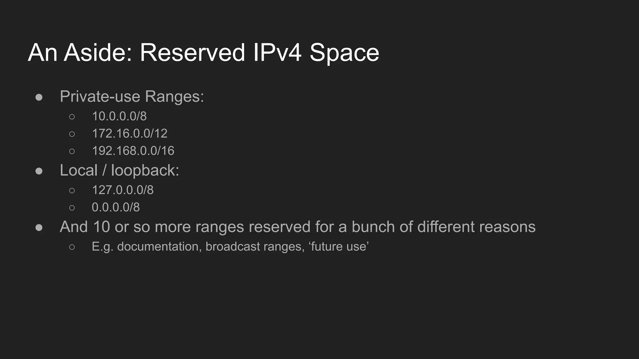 An Aside: Reserved IPv4 Space
● Private-use Ranges:
○ 10.0.0.0/8
○ 172.16.0.0/12
○ 192.168.0.0/16
● Local / loopback:
○ 127.0.0.0/8
○ 0.0.0.0/8
● And 10 or so more ranges reserved for a bunch of different reasons
○ E.g. documentation, broadcast ranges, ‘future use’
 