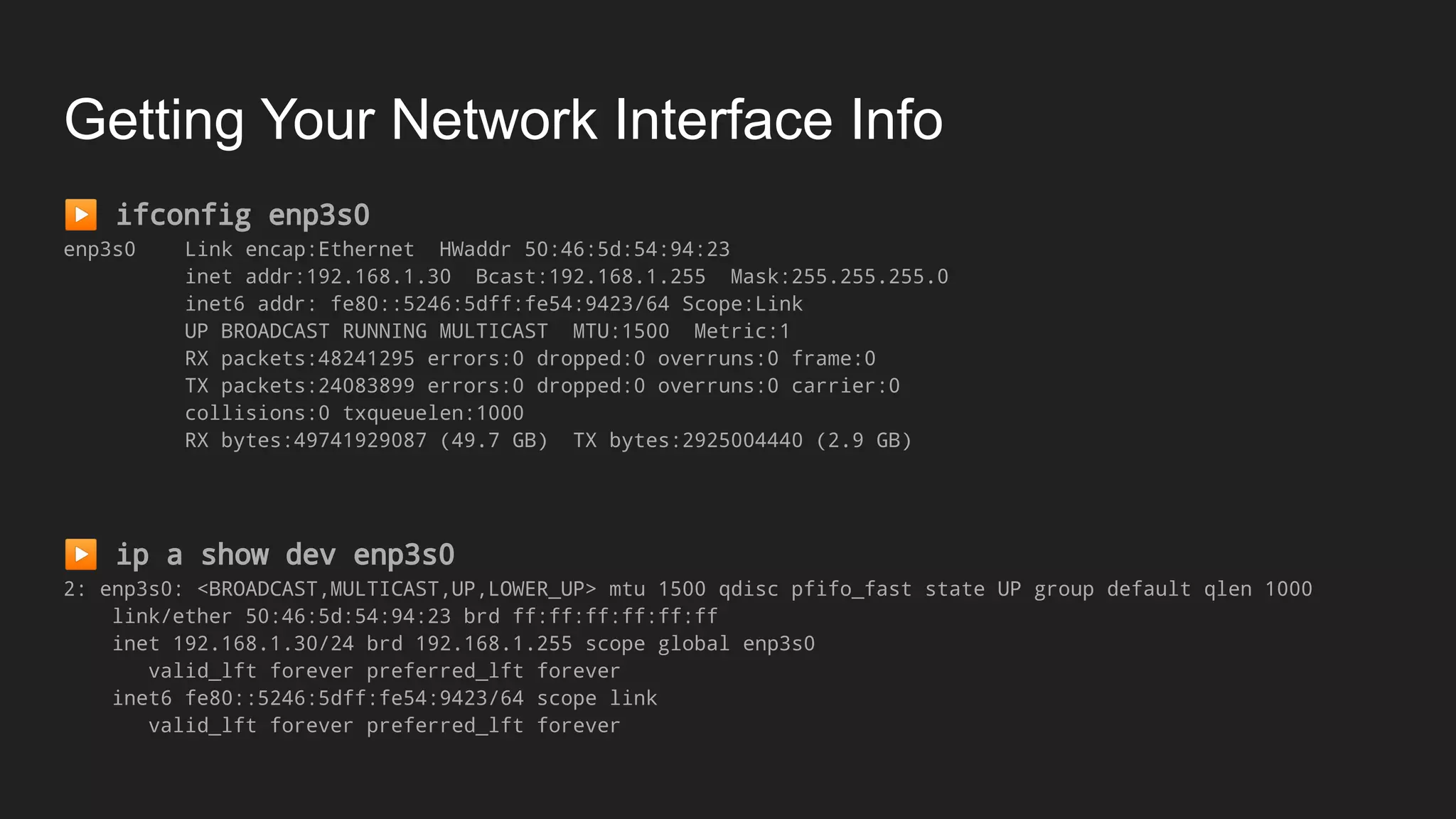 Getting Your Network Interface Info
▶ ifconfig enp3s0
enp3s0 Link encap:Ethernet HWaddr 50:46:5d:54:94:23
inet addr:192.168.1.30 Bcast:192.168.1.255 Mask:255.255.255.0
inet6 addr: fe80::5246:5dff:fe54:9423/64 Scope:Link
UP BROADCAST RUNNING MULTICAST MTU:1500 Metric:1
RX packets:48241295 errors:0 dropped:0 overruns:0 frame:0
TX packets:24083899 errors:0 dropped:0 overruns:0 carrier:0
collisions:0 txqueuelen:1000
RX bytes:49741929087 (49.7 GB) TX bytes:2925004440 (2.9 GB)
▶ ip a show dev enp3s0
2: enp3s0: <BROADCAST,MULTICAST,UP,LOWER_UP> mtu 1500 qdisc pfifo_fast state UP group default qlen 1000
link/ether 50:46:5d:54:94:23 brd ff:ff:ff:ff:ff:ff
inet 192.168.1.30/24 brd 192.168.1.255 scope global enp3s0
valid_lft forever preferred_lft forever
inet6 fe80::5246:5dff:fe54:9423/64 scope link
valid_lft forever preferred_lft forever
 