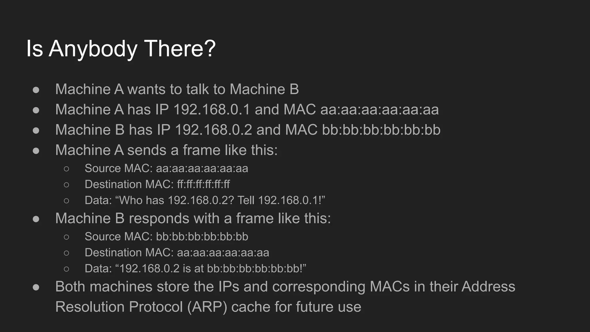 Is Anybody There?
● Machine A wants to talk to Machine B
● Machine A has IP 192.168.0.1 and MAC aa:aa:aa:aa:aa:aa
● Machine B has IP 192.168.0.2 and MAC bb:bb:bb:bb:bb:bb
● Machine A sends a frame like this:
○ Source MAC: aa:aa:aa:aa:aa:aa
○ Destination MAC: ff:ff:ff:ff:ff:ff
○ Data: “Who has 192.168.0.2? Tell 192.168.0.1!”
● Machine B responds with a frame like this:
○ Source MAC: bb:bb:bb:bb:bb:bb
○ Destination MAC: aa:aa:aa:aa:aa:aa
○ Data: “192.168.0.2 is at bb:bb:bb:bb:bb:bb!”
● Both machines store the IPs and corresponding MACs in their Address
Resolution Protocol (ARP) cache for future use
 