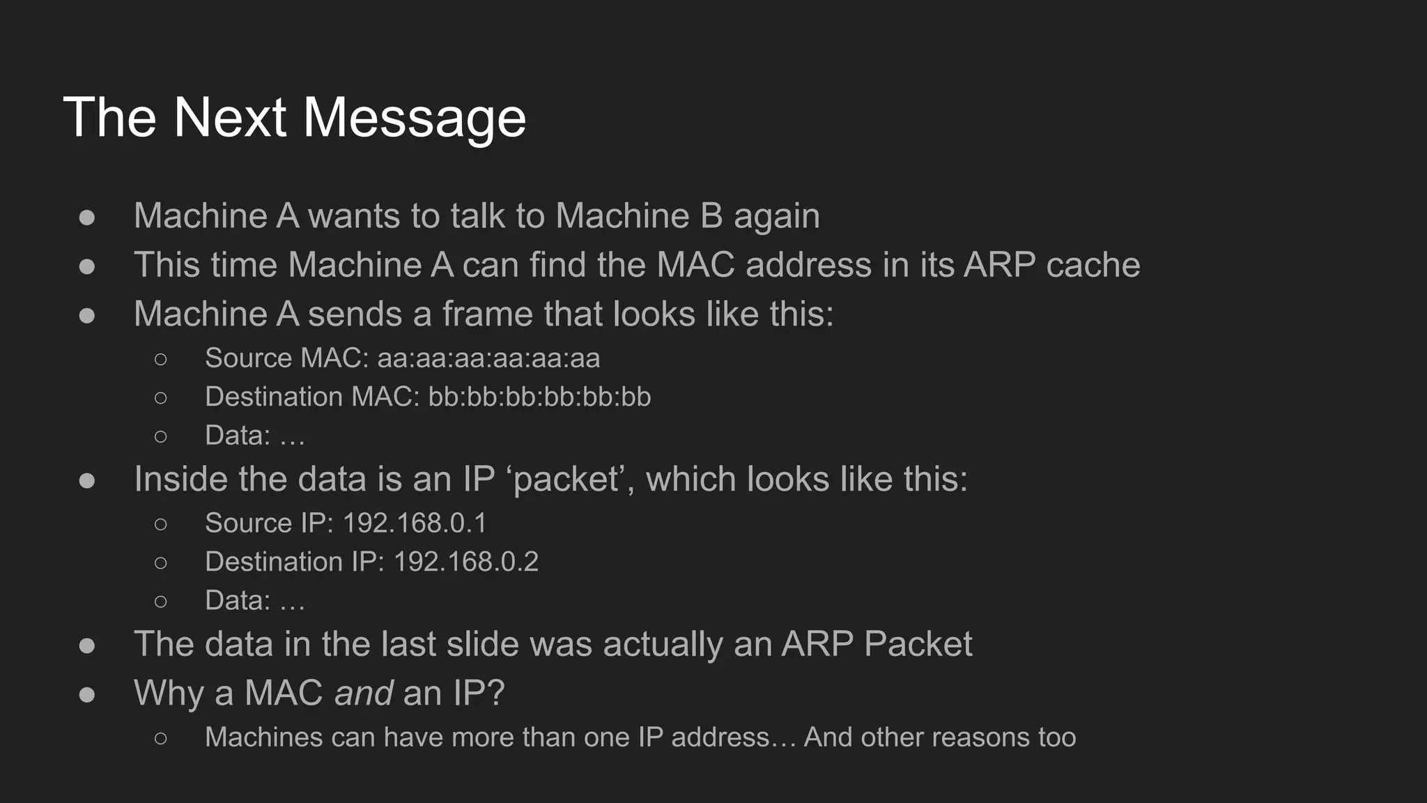 The Next Message
● Machine A wants to talk to Machine B again
● This time Machine A can find the MAC address in its ARP cache
● Machine A sends a frame that looks like this:
○ Source MAC: aa:aa:aa:aa:aa:aa
○ Destination MAC: bb:bb:bb:bb:bb:bb
○ Data: …
● Inside the data is an IP ‘packet’, which looks like this:
○ Source IP: 192.168.0.1
○ Destination IP: 192.168.0.2
○ Data: …
● The data in the last slide was actually an ARP Packet
● Why a MAC and an IP?
○ Machines can have more than one IP address… And other reasons too
 