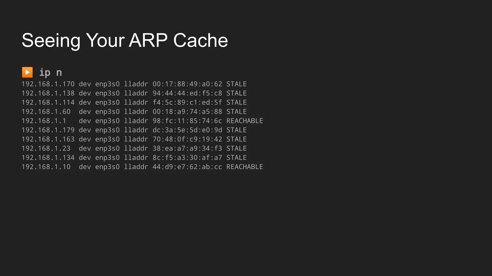 Seeing Your ARP Cache
▶ ip n
192.168.1.170 dev enp3s0 lladdr 00:17:88:49:a0:62 STALE
192.168.1.138 dev enp3s0 lladdr 94:44:44:ed:f5:c8 STALE
192.168.1.114 dev enp3s0 lladdr f4:5c:89:c1:ed:5f STALE
192.168.1.60 dev enp3s0 lladdr 00:18:a9:74:a5:88 STALE
192.168.1.1 dev enp3s0 lladdr 98:fc:11:85:74:6c REACHABLE
192.168.1.179 dev enp3s0 lladdr dc:3a:5e:5d:e0:9d STALE
192.168.1.163 dev enp3s0 lladdr 70:48:0f:c9:19:42 STALE
192.168.1.23 dev enp3s0 lladdr 38:ea:a7:a9:34:f3 STALE
192.168.1.134 dev enp3s0 lladdr 8c:f5:a3:30:af:a7 STALE
192.168.1.10 dev enp3s0 lladdr 44:d9:e7:62:ab:cc REACHABLE
 