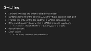 Switching
● Network switches are smarter and more efficient
● Switches remember the source MACs they have seen on each port
● Frames are only sent to the port that a MAC is connected to
● If the switch doesn’t know where a MAC is: it sends to all ports
○ It never knows where ff:ff:ff:ff:ff:ff is so that always goes to all ports!
● Fewer collisions!
● Much faster!
○ 10Gbit is fairly common in switched networks
 