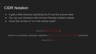 CIDR Notation
● It gets a little tiresome specifying the IP and the subnet mask
● You can use Classless Inter-Domain Routing notation instead
● Count the number of 1s in the subnet mask!
10.0.0.1/255.255.255.0
00001010.00000000.00000000.00000001/11111111.11111111.11111111.00000000
10.0.0.1/24
 