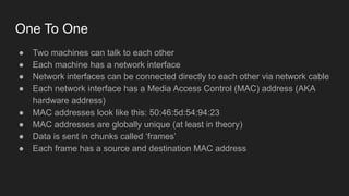One To One
● Two machines can talk to each other
● Each machine has a network interface
● Network interfaces can be connected directly to each other via network cable
● Each network interface has a Media Access Control (MAC) address (AKA
hardware address)
● MAC addresses look like this: 50:46:5d:54:94:23
● MAC addresses are globally unique (at least in theory)
● Data is sent in chunks called ‘frames’
● Each frame has a source and destination MAC address
 