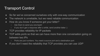 Transport Control
● So far we’ve concerned ourselves only with one-way communication
● The network is unreliable, but we need reliable communication
● How do you know if someone got your letter?
○ Ask them to send you one back!
○ If you don’t get a response after a while, send another letter :)
● TCP provides reliability for IP packets
● TCP adds ports so that we can have more than one conversation going on
between two IPs
○ Ports are just numbers. You need a source port and a destination port
● If you don’t need the reliability that TCP provides you can use UDP
 