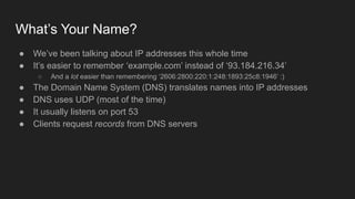 What’s Your Name?
● We’ve been talking about IP addresses this whole time
● It’s easier to remember ‘example.com’ instead of ‘93.184.216.34’
○ And a lot easier than remembering ‘2606:2800:220:1:248:1893:25c8:1946’ :)
● The Domain Name System (DNS) translates names into IP addresses
● DNS uses UDP (most of the time)
● It usually listens on port 53
● Clients request records from DNS servers
 
