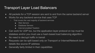Transport Layer Load Balancers
● All packets for a TCP session are sent to and from the same backend server
● Works for any backend service that uses TCP
○ That covers the vast majority of backend services
■ Web Servers
■ Database Servers
■ Internet-enabled Toasters
● Can work for UDP too, but the application layer protocol on top must be
stateless and/or you must use a hash-based load balancing algorithm
● No need to decrypt traffic in transit
● Requests can be split based only on Transport or Internet/Network level
details like source IP address
● Generally fairly limited in their capabilities
 