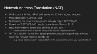Network Address Translation (NAT)
● IPv4 space is limited - IPv4 addresses are 32 bit unsigned integers
● Max addresses: 4,294,967,295
● Subtracting the reserved ranges it’s actually only 3,702,258,430
● More than 7,607,000,000 people on earth as of March 2018
● How many internet connected devices do you own?
○ There was more than 30 devices on my home network last time I checked
● NAT is a solution to the IPv4 space problem, but also a good way to make
sure your network really is private too
○ E.g. private addresses can’t be routed to from the public internet unless you explicitly allow it
 