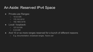 An Aside: Reserved IPv4 Space
● Private-use Ranges:
○ 10.0.0.0/8
○ 172.16.0.0/12
○ 192.168.0.0/16
● Local / loopback:
○ 127.0.0.0/8
○ 0.0.0.0/8
● And 10 or so more ranges reserved for a bunch of different reasons
○ E.g. documentation, broadcast ranges, ‘future use’
 