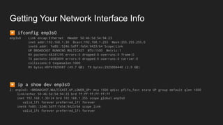 Getting Your Network Interface Info
▶ ifconfig enp3s0
enp3s0 Link encap:Ethernet HWaddr 50:46:5d:54:94:23
inet addr:192.168.1.30 Bcast:192.168.1.255 Mask:255.255.255.0
inet6 addr: fe80::5246:5dff:fe54:9423/64 Scope:Link
UP BROADCAST RUNNING MULTICAST MTU:1500 Metric:1
RX packets:48241295 errors:0 dropped:0 overruns:0 frame:0
TX packets:24083899 errors:0 dropped:0 overruns:0 carrier:0
collisions:0 txqueuelen:1000
RX bytes:49741929087 (49.7 GB) TX bytes:2925004440 (2.9 GB)
▶ ip a show dev enp3s0
2: enp3s0: <BROADCAST,MULTICAST,UP,LOWER_UP> mtu 1500 qdisc pfifo_fast state UP group default qlen 1000
link/ether 50:46:5d:54:94:23 brd ff:ff:ff:ff:ff:ff
inet 192.168.1.30/24 brd 192.168.1.255 scope global enp3s0
valid_lft forever preferred_lft forever
inet6 fe80::5246:5dff:fe54:9423/64 scope link
valid_lft forever preferred_lft forever
 