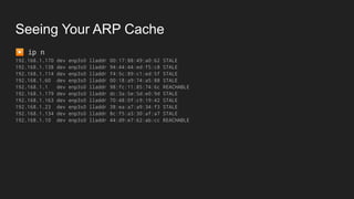 Seeing Your ARP Cache
▶ ip n
192.168.1.170 dev enp3s0 lladdr 00:17:88:49:a0:62 STALE
192.168.1.138 dev enp3s0 lladdr 94:44:44:ed:f5:c8 STALE
192.168.1.114 dev enp3s0 lladdr f4:5c:89:c1:ed:5f STALE
192.168.1.60 dev enp3s0 lladdr 00:18:a9:74:a5:88 STALE
192.168.1.1 dev enp3s0 lladdr 98:fc:11:85:74:6c REACHABLE
192.168.1.179 dev enp3s0 lladdr dc:3a:5e:5d:e0:9d STALE
192.168.1.163 dev enp3s0 lladdr 70:48:0f:c9:19:42 STALE
192.168.1.23 dev enp3s0 lladdr 38:ea:a7:a9:34:f3 STALE
192.168.1.134 dev enp3s0 lladdr 8c:f5:a3:30:af:a7 STALE
192.168.1.10 dev enp3s0 lladdr 44:d9:e7:62:ab:cc REACHABLE
 