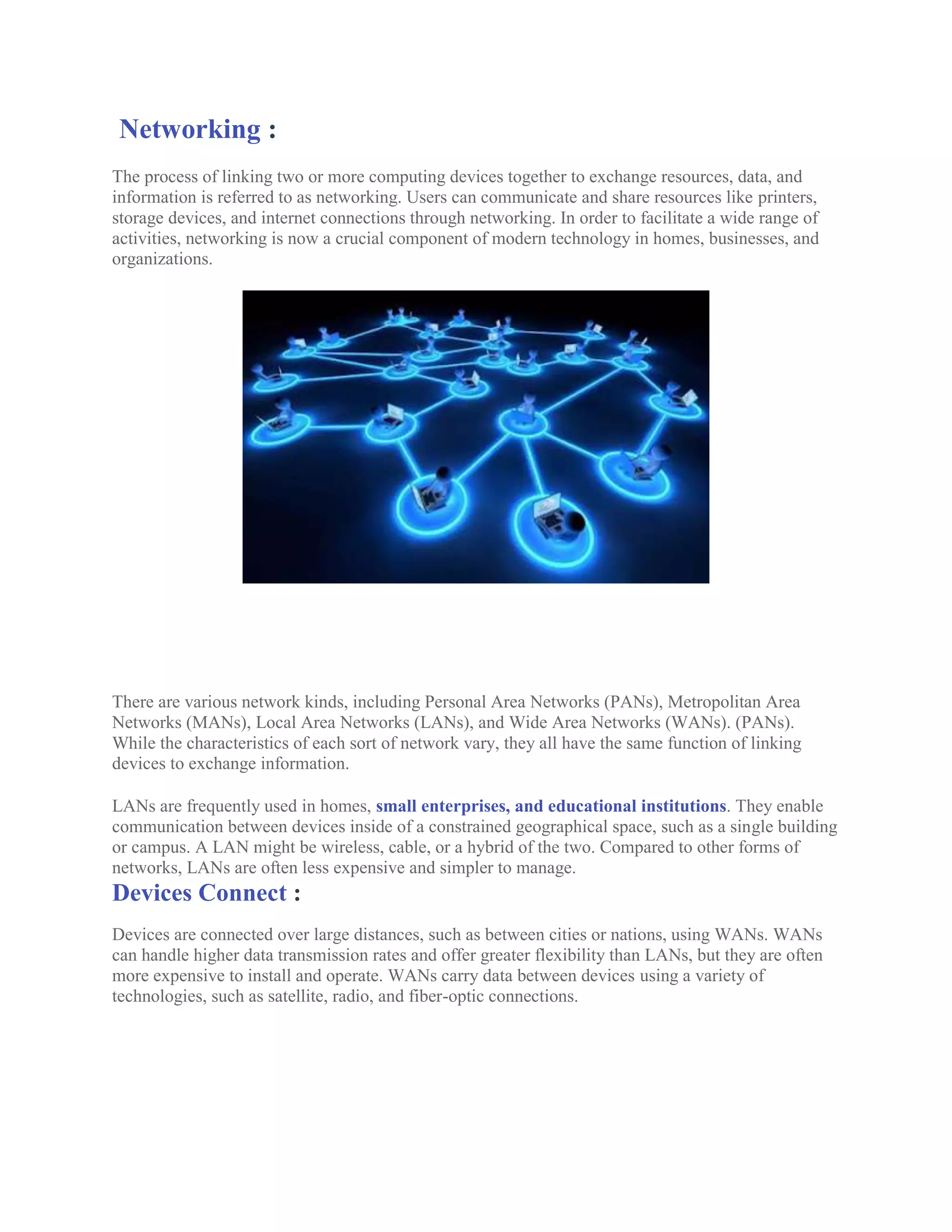 Networking :
The process of linking two or more computing devices together to exchange resources, data, and
information is referred to as networking. Users can communicate and share resources like printers,
storage devices, and internet connections through networking. In order to facilitate a wide range of
activities, networking is now a crucial component of modern technology in homes, businesses, and
organizations.
There are various network kinds, including Personal Area Networks (PANs), Metropolitan Area
Networks (MANs), Local Area Networks (LANs), and Wide Area Networks (WANs). (PANs).
While the characteristics of each sort of network vary, they all have the same function of linking
devices to exchange information.
LANs are frequently used in homes, small enterprises, and educational institutions. They enable
communication between devices inside of a constrained geographical space, such as a single building
or campus. A LAN might be wireless, cable, or a hybrid of the two. Compared to other forms of
networks, LANs are often less expensive and simpler to manage.
Devices Connect :
Devices are connected over large distances, such as between cities or nations, using WANs. WANs
can handle higher data transmission rates and offer greater flexibility than LANs, but they are often
more expensive to install and operate. WANs carry data between devices using a variety of
technologies, such as satellite, radio, and fiber-optic connections.
 