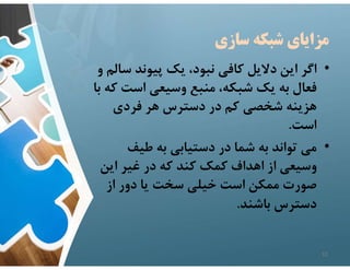 ‫سازي‬ ‫شبكه‬ ‫مزاياي‬
•
‫س‬ ‫پيوند‬ ‫يك‬ ،‫نبود‬ ‫كافي‬ ‫دﻻيل‬ ‫اين‬ ‫اگر‬
‫و‬ ‫الم‬
‫است‬ ‫وسيعي‬ ‫منبع‬ ،‫شبكه‬ ‫يك‬ ‫به‬ ‫فعال‬
‫با‬ ‫كه‬
‫فردي‬ ‫هر‬ ‫دسترس‬ ‫در‬ ‫كم‬ ‫شخصي‬ ‫هزينه‬
‫است‬
.
•
‫طيف‬ ‫به‬ ‫دستيابي‬ ‫در‬ ‫شما‬ ‫به‬ ‫تواند‬ ‫مي‬
‫اين‬ ‫غير‬ ‫در‬ ‫كه‬ ‫كند‬ ‫كمك‬ ‫اهداف‬ ‫از‬ ‫وسيعي‬
‫از‬ ‫دور‬ ‫يا‬ ‫سخت‬ ‫خيلي‬ ‫است‬ ‫ممكن‬ ‫صورت‬
‫باشند‬ ‫دسترس‬
.
12
 