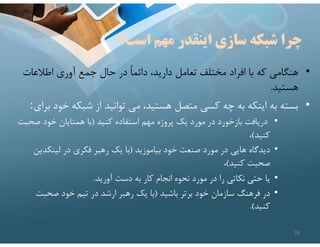 ‫است؟‬ ‫مهم‬ ‫اينقدر‬ ‫سازي‬ ‫شبكه‬ ‫چرا‬
•
‫اطﻼعات‬ ‫آوري‬ ‫جمع‬ ‫حال‬ ‫در‬ ً‫ا‬‫دائم‬ ،‫داريد‬ ‫تعامل‬ ‫مختلف‬ ‫افراد‬ ‫با‬ ‫كه‬ ‫هنگامي‬
‫هستيد‬
.
•
‫خ‬ ‫شبكه‬ ‫از‬ ‫توانيد‬ ‫مي‬ ،‫هستيد‬ ‫متصل‬ ‫كسي‬ ‫چه‬ ‫به‬ ‫اينكه‬ ‫به‬ ‫بسته‬
‫براي‬ ‫ود‬
:
•
‫كنيد‬ ‫استفاده‬ ‫مهم‬ ‫پروژه‬ ‫يك‬ ‫مورد‬ ‫در‬ ‫بازخورد‬ ‫دريافت‬
)
‫صح‬ ‫خود‬ ‫همتايان‬ ‫با‬
‫بت‬
‫كنيد‬
(
،
•
‫بياموزيد‬ ‫خود‬ ‫صنعت‬ ‫مورد‬ ‫در‬ ‫هايي‬ ‫ديدگاه‬
)
‫لينكدي‬ ‫در‬ ‫فكري‬ ‫رهبر‬ ‫يك‬ ‫با‬
‫ن‬
‫كنيد‬ ‫صحبت‬
(
،
•
‫آوريد‬ ‫دست‬ ‫به‬ ‫كار‬ ‫انجام‬ ‫نحوه‬ ‫مورد‬ ‫در‬ ‫را‬ ‫نكاتي‬ ‫حتي‬ ‫يا‬
.
•
‫باشيد‬ ‫برتر‬ ‫خود‬ ‫سازمان‬ ‫فرهنگ‬ ‫در‬
)
‫صحبت‬ ‫خود‬ ‫تيم‬ ‫در‬ ‫ارشد‬ ‫رهبر‬ ‫يك‬ ‫با‬
‫كنيد‬
.(
16
 