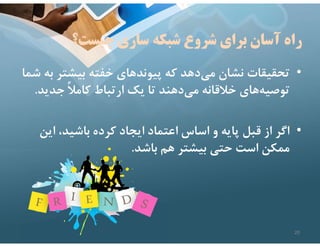 ‫شبكه‬ ‫شروع‬ ‫براي‬ ‫آسان‬ ‫راه‬
‫چيست؟‬ ‫سازي‬
•
‫بيشتر‬ ‫خفته‬ ‫پيوندهاي‬ ‫كه‬ ‫دهد‬‫مي‬ ‫نشان‬ ‫تحقيقات‬
‫شما‬ ‫به‬
‫جدي‬ ً‫ﻼ‬‫كام‬ ‫ارتباط‬ ‫يك‬ ‫تا‬ ‫دهند‬‫مي‬ ‫خﻼقانه‬ ‫هاي‬‫توصيه‬
‫د‬
.
•
‫اي‬ ،‫باشيد‬ ‫كرده‬ ‫ايجاد‬ ‫اعتماد‬ ‫اساس‬ ‫و‬ ‫پايه‬ ‫قبل‬ ‫از‬ ‫اگر‬
‫ن‬
‫باشد‬ ‫هم‬ ‫بيشتر‬ ‫حتي‬ ‫است‬ ‫ممكن‬
.
20
 