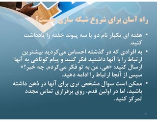 ‫شبكه‬ ‫شروع‬ ‫براي‬ ‫آسان‬ ‫راه‬
‫چيست؟‬ ‫سازي‬
•
‫يادداشت‬ ‫را‬ ‫خفته‬ ‫پيوند‬ ‫سه‬ ‫يا‬ ‫دو‬ ‫نام‬ ‫يكبار‬ ‫اي‬ ‫هفته‬
‫كنيد‬
.
•
‫بيشتري‬ ‫كرديد‬‫مي‬ ‫احساس‬ ‫گذشته‬ ‫در‬ ‫كه‬ ‫افرادي‬ ‫به‬
‫ن‬
‫كوتاهي‬ ‫پيام‬ ‫و‬ ‫كنيد‬ ‫فكر‬ ‫داشتيد‬ ‫آنها‬ ‫با‬ ‫را‬ ‫ارتباط‬
‫آنها‬ ‫به‬
‫كنيد‬ ‫ارسال‬
:
»
‫كردم‬‫مي‬ ‫فكر‬ ‫تو‬ ‫به‬ ‫من‬ ،‫هي‬
.
‫خبر؟‬ ‫چه‬
«
‫دهيد‬ ‫ادامه‬ ‫را‬ ‫ارتباط‬ ‫آنجا‬ ‫از‬ ‫سپس‬
.
•
‫داشته‬ ‫ذهن‬ ‫در‬ ‫آنها‬ ‫براي‬ ‫تري‬ ‫مشخص‬ ‫سوال‬ ‫است‬ ‫ممكن‬
‫مجدد‬ ‫تماس‬ ‫برقراري‬ ‫روي‬ ،‫قدم‬ ‫اولين‬ ‫در‬ ‫اما‬ ،‫باشيد‬
‫كنيد‬ ‫تمركز‬
.
21
 