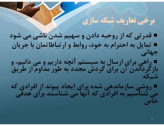 ‫سازي‬ ‫شبكه‬ ‫تعاريف‬ ‫برخي‬
●
‫شود‬ ‫مي‬ ‫ناشي‬ ‫شدن‬ ‫سهيم‬ ‫و‬ ‫دادن‬ ‫روحيه‬ ‫از‬ ‫كه‬ ‫قدرتي‬
●
‫جري‬ ‫با‬ ‫ارتباطاتمان‬ ‫و‬ ‫روابط‬ ،‫خود‬ ‫به‬ ‫احترام‬ ‫به‬ ‫تمايل‬
‫ان‬
‫جهاني‬
●
‫و‬ ،‫دانيم‬ ‫مي‬ ‫و‬ ‫داريم‬ ‫آنچه‬ ‫سيستم‬ ‫به‬ ‫ارسال‬ ‫براي‬ ‫راهي‬
‫طريق‬ ‫از‬ ‫مداوم‬ ‫طور‬ ‫به‬ ‫مجدد‬ ‫گردش‬ ‫براي‬ ‫آن‬ ‫بازگرداندن‬
‫شبكه‬
●
‫كه‬ ‫افرادي‬ ‫از‬ ‫پيوند‬ ‫ايجاد‬ ‫براي‬ ‫شده‬ ‫سازماندهي‬ ‫روشي‬
‫هدفي‬ ‫براي‬ ‫شناسند‬ ‫مي‬ ‫آنها‬ ‫كه‬ ‫افرادي‬ ‫به‬ ‫شناسيم‬ ‫مي‬
‫خاص‬
27
 