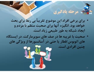 ‫يادگيري‬ ‫مرحله‬
•
‫ب‬ ‫براي‬ ‫ربط‬ ‫بي‬ ً‫ا‬‫تقريب‬ ‫موضوع‬ ‫اين‬ ‫افراد‬ ‫برخي‬ ‫براي‬
‫حث‬
‫بود‬ ‫خواهد‬
.
‫و‬ ‫مردم‬ ‫با‬ ‫منظم‬ ‫صحبت‬ ‫براي‬ ‫آنها‬ ‫انگيزه‬
‫است‬ ‫زياد‬ ‫طبيعي‬ ‫طور‬ ‫به‬ ‫شبكه‬ ‫ايجاد‬
.
•
‫ايست‬ ‫در‬ ،‫سوپرماركت‬ ‫هاي‬ ‫صف‬ ‫در‬ ‫ها‬ ‫غريبه‬ ‫با‬ ‫صحبت‬
‫گاه‬
‫اتوبوس‬ ‫هاي‬
/
‫هاي‬ ‫ويژگي‬ ‫از‬ ‫آسانسورها‬ ‫در‬ ‫حتي‬ ‫يا‬ ‫قطار‬
‫است‬ ‫افرادي‬ ‫چنين‬
.
32
 