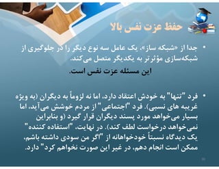 ‫باﻻ‬ ‫نفس‬ ‫عزت‬ ‫حفظ‬
•
‫از‬ ‫جدا‬
»
‫ساز‬ ‫شبكه‬
«
‫از‬ ‫جلوگيري‬ ‫در‬ ‫را‬ ‫ديگر‬ ‫نوع‬ ‫سه‬ ‫عامل‬ ‫يك‬ ،
‫كند‬‫مي‬ ‫متصل‬ ‫يكديگر‬ ‫به‬ ‫مؤثرتر‬ ‫سازي‬‫شبكه‬
.
‫است‬ ‫نفس‬ ‫عزت‬ ‫مسئله‬ ‫اين‬
.
•
‫فرد‬
"
‫تنها‬
"
‫ديگران‬ ‫به‬ ً‫ا‬‫لزوم‬ ‫نه‬ ‫اما‬ ،‫دارد‬ ‫اعتقاد‬ ‫خودش‬ ‫به‬
)
‫و‬ ‫به‬
‫يژه‬
‫نسبي‬ ‫هاي‬ ‫غريبه‬
.(
‫فرد‬
"
‫اجتماعي‬
"
‫اما‬ ،‫آيد‬‫مي‬ ‫خوشش‬ ‫مردم‬ ‫از‬
‫گيرد‬ ‫قرار‬ ‫ديگران‬ ‫پسند‬ ‫مورد‬ ‫خواهد‬‫مي‬ ‫بسيار‬
)
‫بنابراين‬ ‫و‬
‫كند‬ ‫لطف‬ ‫درخواست‬ ‫خواهد‬‫نمي‬
.(
،‫نهايت‬ ‫در‬
"
‫كننده‬ ‫استفاده‬
"
‫از‬ ‫خودخواهانه‬ ً‫ا‬‫نسبت‬ ‫ديدگاه‬ ‫يك‬
"
‫باشم‬ ‫داشته‬ ‫سودي‬ ‫من‬ ‫اگر‬
،
‫كرد‬ ‫نخواهم‬ ‫صورت‬ ‫اين‬ ‫غير‬ ‫در‬ ،‫دهم‬ ‫انجام‬ ‫است‬ ‫ممكن‬
"
‫دارد‬
.
36
 