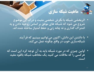 ‫سازي‬ ‫شبكه‬ ‫ماهيت‬
•
‫موضو‬ ‫اين‬ ‫درك‬ ‫و‬ ‫مثبت‬ ‫شخصي‬ ‫نگرش‬ ‫با‬ ‫شبكه‬ ‫اثربخشي‬
‫ع‬
‫به‬ ‫و‬ ‫دادن‬ ‫روحيه‬ ‫اساس‬ ‫بر‬ ‫موفق‬ ‫هاي‬ ‫شبكه‬ ‫كه‬ ‫شود‬ ‫مي‬ ‫شروع‬
‫اند‬ ‫شده‬ ‫ساخته‬ ‫امتياز‬ ‫حفظ‬ ‫و‬ ‫زني‬ ‫چانه‬ ‫نه‬ ‫و‬ ‫گذاري‬ ‫اشتراك‬
.
•
‫فرآيند‬ ‫كه‬ ‫ببينيم‬ ‫توانيم‬‫مي‬ ‫اكنون‬ ،‫دانش‬ ‫اين‬ ‫داشتن‬ ‫با‬
‫كند‬‫مي‬ ‫عمل‬ ‫چگونه‬ ‫واقع‬ ‫در‬ ‫خوب‬ ‫سازي‬‫شبكه‬
.
•
‫اس‬ ‫اين‬ ‫كرد‬ ‫توجه‬ ‫آن‬ ‫به‬ ‫بايد‬ ‫شبكه‬ ‫مورد‬ ‫در‬ ‫كه‬ ‫چيزي‬ ‫اولين‬
‫كه‬ ‫ت‬
‫مف‬ ‫بالقوه‬ ‫شبكه‬ ‫مخاطب‬ ‫يك‬ ‫كنيد‬ ‫مي‬ ‫مﻼقات‬ ‫كه‬ ‫را‬ ‫هركسي‬
‫يد‬
‫است‬
.
37
 