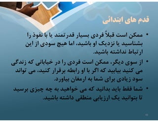 ‫ابتدائي‬ ‫هاي‬ ‫قدم‬
•
‫ر‬ ‫نفوذ‬ ‫با‬ ‫يا‬ ‫قدرتمند‬ ‫بسيار‬ ‫فردي‬ ً‫ﻼ‬‫قب‬ ‫است‬ ‫ممكن‬
‫ا‬
‫اين‬ ‫از‬ ‫سودي‬ ‫هيچ‬ ‫اما‬ ،‫باشيد‬ ‫او‬ ‫نزديك‬ ‫يا‬ ‫بشناسيد‬
‫باشيد‬ ‫نداشته‬ ‫ارتباط‬
.
•
‫زند‬ ‫كه‬ ‫خياباني‬ ‫در‬ ‫را‬ ‫فردي‬ ‫است‬ ‫ممكن‬ ،‫ديگر‬ ‫سوي‬ ‫از‬
‫گي‬
‫م‬ ،‫كنيد‬ ‫برقرار‬ ‫رابطه‬ ‫او‬ ‫با‬ ‫اگر‬ ‫كه‬ ‫بيابيد‬ ‫كنيد‬ ‫مي‬
‫تواند‬ ‫ي‬
‫بياورد‬ ‫ارمغان‬ ‫به‬ ‫شما‬ ‫براي‬ ‫زيادي‬ ‫سود‬
.
•
‫بر‬ ‫چيزي‬ ‫چه‬ ‫به‬ ‫خواهيد‬ ‫مي‬ ‫كه‬ ‫بدانيد‬ ‫بايد‬ ‫فقط‬ ‫شما‬
‫سيد‬
‫باشيد‬ ‫داشته‬ ‫منطقي‬ ‫ارزيابي‬ ‫يك‬ ‫بتوانيد‬ ‫تا‬
.
48
 