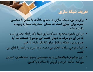 ‫سازي‬ ‫شبكه‬ ‫تعريف‬
•
‫شخص‬ ‫با‬ ‫تماس‬ ‫يا‬ ‫مﻼقات‬ ‫معناي‬ ‫به‬ ‫سازي‬ ‫شبكه‬ ،‫برخي‬ ‫براي‬
‫ي‬
‫رويداد‬ ‫يا‬ ‫بحث‬ ‫يك‬ ‫است‬ ‫ممكن‬ ‫كه‬ ‫است‬ ‫چيزي‬ ‫براي‬ ‫جديد‬
‫باشد‬ ‫يكباره‬
.
•
‫است‬ ‫تجاري‬ ‫رابطه‬ ‫يك‬ ‫تنها‬ ‫سازي‬‫شبكه‬ ،‫محدود‬ ‫مفهوم‬ ‫اين‬ ‫در‬
‫آيا‬ ‫كه‬ ‫هستند‬ ‫موضوع‬ ‫اين‬ ‫كشف‬ ‫دنبال‬ ‫به‬ ‫طرف‬ ‫دو‬ ‫آن‬ ‫در‬ ‫كه‬
‫خير‬ ‫يا‬ ‫دارند‬ ‫گفتگو‬ ‫براي‬ ‫متقابل‬ ‫عﻼقه‬ ‫مورد‬ ‫چيزي‬
.
•
‫قطع‬ ‫را‬ ‫رابطه‬ ‫سرعت‬ ‫به‬ ‫يا‬ ‫دهند‬ ‫مي‬ ‫انجام‬ ‫مبادله‬ ‫نوعي‬ ‫يا‬ ‫آنها‬
‫مي‬
‫كنند‬
.
•
‫بسيار‬ ‫موضوعي‬ ‫به‬ ‫را‬ ‫سازي‬‫شبكه‬ ‫موضوع‬ ‫اين‬
»
‫اي‬‫معامله‬
«
‫ت‬
‫بديل‬
‫كسي‬ ‫با‬ ‫مذاكره‬ ‫يا‬ ‫فروش‬ ‫و‬ ‫خريد‬ ‫مانند‬ ،‫كند‬‫مي‬
.
5
 