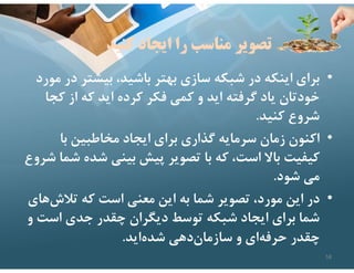 ‫كنيد‬ ‫ايجاد‬ ‫را‬ ‫مناسب‬ ‫تصوير‬
•
‫د‬ ‫بيشتر‬ ،‫باشيد‬ ‫بهتر‬ ‫سازي‬ ‫شبكه‬ ‫در‬ ‫اينكه‬ ‫براي‬
‫مورد‬ ‫ر‬
‫ك‬ ‫از‬ ‫كه‬ ‫ايد‬ ‫كرده‬ ‫فكر‬ ‫كمي‬ ‫و‬ ‫ايد‬ ‫گرفته‬ ‫ياد‬ ‫خودتان‬
‫جا‬
‫كنيد‬ ‫شروع‬
.
•
‫با‬ ‫مخاطبين‬ ‫ايجاد‬ ‫براي‬ ‫گذاري‬ ‫سرمايه‬ ‫زمان‬ ‫اكنون‬
‫شده‬ ‫بيني‬ ‫پيش‬ ‫تصوير‬ ‫با‬ ‫كه‬ ،‫است‬ ‫باﻻ‬ ‫كيفيت‬
‫شروع‬ ‫شما‬
‫شود‬ ‫مي‬
.
•
‫تﻼش‬ ‫كه‬ ‫است‬ ‫معني‬ ‫اين‬ ‫به‬ ‫شما‬ ‫تصوير‬ ،‫مورد‬ ‫اين‬ ‫در‬
‫هاي‬
‫است‬ ‫جدي‬ ‫چقدر‬ ‫ديگران‬ ‫توسط‬ ‫شبكه‬ ‫ايجاد‬ ‫براي‬ ‫شما‬
‫و‬
‫ايد‬‫شده‬ ‫دهي‬‫سازمان‬ ‫و‬ ‫اي‬‫حرفه‬ ‫چقدر‬
.
58
 