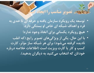 ‫كنيد‬ ‫ايجاد‬ ‫را‬ ‫مناسب‬ ‫تصوير‬
•
‫ب‬ ‫حدي‬ ‫تا‬ ‫اي‬ ‫حرفه‬ ‫و‬ ‫يافته‬ ‫سازمان‬ ‫رويكرد‬ ‫يك‬ ‫توسعه‬
‫ه‬
‫دارد‬ ‫بستگي‬ ‫او‬ ‫خاص‬ ‫اي‬ ‫شبكه‬ ‫اهداف‬ ‫و‬ ‫فرد‬
.
•
‫ندارد‬ ‫وجود‬ ‫اتخاذ‬ ‫براي‬ ‫يكساني‬ ‫رويكرد‬ ‫هيچ‬
!
•
‫رايج‬ ‫تصوير‬ ‫هاي‬‫ويژگي‬ ‫از‬ ‫يكي‬ ،‫حال‬ ‫اين‬ ‫با‬
)
‫اغلب‬ ‫كه‬
‫شود‬‫مي‬ ‫گرفته‬ ‫ناديده‬
(
‫كار‬ ،‫مؤثر‬ ‫ساز‬ ‫شبكه‬ ‫هر‬ ‫براي‬
‫ت‬
‫است‬ ‫ويزيت‬ ‫كارت‬ ‫يا‬ ‫كار‬ ‫و‬ ‫كسب‬
)
‫درب‬ ‫خﻼصه‬ ‫اطﻼعات‬
‫اره‬
‫بدهيد‬ ‫ديگران‬ ‫به‬ ‫كنيد‬‫مي‬ ‫انتخاب‬ ‫كه‬ ‫خودتان‬
.(
59
 