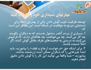 ‫كن‬ ‫تقويت‬ ‫را‬ ‫خود‬ ‫شنيداري‬ ‫مهارتهاي‬
‫يد‬
‫براي‬ ‫ها‬‫راه‬ ‫بهترين‬ ‫از‬ ‫يكي‬ ‫دادن‬ ‫گوش‬ ‫خوب‬ ‫ظرفيت‬ ‫توسعه‬
‫است‬ ‫شبكه‬ ‫در‬ ‫موفقيت‬ ‫به‬ ‫سريع‬ ‫دستيابي‬
.
‫اي‬ ‫بخاطر‬ ‫اين‬
‫است‬ ‫ن‬
‫كه‬
:
١
.
‫بگو‬ ‫ديگران‬ ‫به‬ ‫كه‬ ‫هستند‬ ‫مشغول‬ ‫آنقدر‬ ‫مردم‬ ‫از‬ ‫بسياري‬
‫يند‬
‫فراموش‬ ‫كه‬ ،‫دارند‬ ‫اي‬‫عﻼقه‬ ‫چه‬ ،‫خواهند‬‫مي‬ ‫چه‬ ،‫كنند‬‫مي‬ ‫كار‬ ‫چه‬
،‫كنند‬ ‫گوش‬ ‫مقابل‬ ‫طرف‬ ‫هاي‬‫صحبت‬ ‫به‬ ‫درستي‬ ‫به‬ ‫كنند‬‫مي‬
‫اگر‬
‫باشند‬ ‫شنيده‬ ً‫ﻼ‬‫اص‬
.
٢
.
‫حق‬ ‫اينكه‬ ‫براي‬
»
‫لطف‬ ‫و‬ ‫ارجاع‬ ‫درخواست‬
«
‫بايد‬ ،‫بياموزيد‬ ‫را‬
،‫بدانند‬ ‫ارزشمند‬ ‫است‬ ‫ممكن‬ ‫ديگران‬ ‫كه‬ ‫را‬ ‫چيزهايي‬ ‫ابتدا‬
‫بياموزيد‬
–
‫دقي‬ ‫دادن‬ ‫گوش‬ ‫با‬ ‫را‬ ‫كار‬ ‫اين‬ ‫توانيد‬ ‫مي‬ ً‫ا‬‫واقع‬ ‫شما‬
‫ق‬
‫دهيد‬ ‫انجام‬
.
65
 