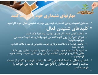 ‫كن‬ ‫تقويت‬ ‫را‬ ‫خود‬ ‫شنيداري‬ ‫مهارتهاي‬
‫يد‬
•
‫كارك‬ ‫خود‬ ‫فعال‬ ‫شنيدن‬ ‫مهارت‬ ‫روي‬ ‫بايد‬ ،‫دارد‬ ‫كه‬ ‫زيادي‬ ‫اهميت‬ ‫دليل‬ ‫به‬
‫نيم‬
.
•
‫فعال‬ ‫شنيدن‬ ‫كليدهاي‬
:
–
‫كنيد‬ ‫چك‬ ‫فورا‬ ‫نبود‬ ‫روشن‬ ‫چيزي‬ ‫اگر‬ ،‫كنيد‬ ‫گوش‬ ‫دقت‬ ‫با‬
.
–
‫تمركز‬
)
‫مي‬ ‫بعد‬ ‫كه‬ ‫آنچه‬ ‫نه‬ ‫بگذاريد‬ ‫شود‬ ‫مي‬ ‫گفته‬ ‫آنچه‬ ‫روي‬ ‫را‬ ‫تمركز‬
‫بگوئيد‬ ‫خواهيد‬
(
–
‫كليدي‬ ‫نكات‬ ‫مورد‬ ‫در‬ ‫بخصوص‬ ،‫خوب‬ ‫برداري‬ ‫يادداشت‬ ‫با‬ ‫را‬ ‫خود‬ ‫حافظه‬
‫كنيد‬ ‫تقويت‬
–
‫طرف‬ ‫روي‬ ‫نمايان‬ ‫بصورت‬ ‫را‬ ‫خود‬ ‫تمركز‬ ،‫باشيد‬ ‫خوب‬ ‫شنونده‬ ‫يك‬ ‫شبيه‬
‫دهيد‬ ‫نشان‬ ‫زمان‬ ‫طي‬ ‫را‬ ‫اطﻼعات‬ ‫فهميدن‬ ‫و‬ ‫بگذاريد‬ ‫مقابل‬
:
‫خوبه‬ ،‫درسته‬
،
‫و‬ ‫فهميدم‬
....
•
‫كمت‬ ‫و‬ ‫بفهميد‬ ‫بيشتر‬ ‫تا‬ ‫كند‬ ‫مي‬ ‫كمك‬ ‫شما‬ ‫به‬ ‫فعال‬ ‫شنيدن‬
‫دست‬ ‫از‬ ‫ر‬
‫را‬ ‫خواهد‬ ‫مي‬ ‫آنچه‬ ‫كه‬ ‫كند‬ ‫مي‬ ‫قانع‬ ‫را‬ ‫مقابل‬ ‫طرف‬ ‫قطعا‬ ‫و‬ ‫بدهيد‬
‫ايد‬ ‫فهميده‬
.
66
 