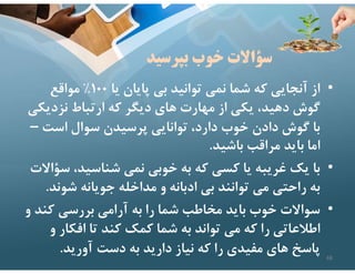 ‫بپرسيد‬ ‫خوب‬ ‫سؤاﻻت‬
•
‫يا‬ ‫پايان‬ ‫بي‬ ‫توانيد‬ ‫نمي‬ ‫شما‬ ‫كه‬ ‫آنجايي‬ ‫از‬
١٠٠
%
‫مواقع‬
‫نزديك‬ ‫ارتباط‬ ‫كه‬ ‫ديگر‬ ‫هاي‬ ‫مهارت‬ ‫از‬ ‫يكي‬ ،‫دهيد‬ ‫گوش‬
‫ي‬
‫است‬ ‫سوال‬ ‫پرسيدن‬ ‫توانايي‬ ،‫دارد‬ ‫خوب‬ ‫دادن‬ ‫گوش‬ ‫با‬
–
‫باشيد‬ ‫مراقب‬ ‫بايد‬ ‫اما‬
.
•
‫س‬ ،‫شناسيد‬ ‫نمي‬ ‫خوبي‬ ‫به‬ ‫كه‬ ‫كسي‬ ‫يا‬ ‫غريبه‬ ‫يك‬ ‫با‬
‫ؤاﻻت‬
‫شون‬ ‫جويانه‬ ‫مداخله‬ ‫و‬ ‫ادبانه‬ ‫بي‬ ‫توانند‬ ‫مي‬ ‫راحتي‬ ‫به‬
‫د‬
.
•
‫كن‬ ‫بررسي‬ ‫آرامي‬ ‫به‬ ‫را‬ ‫شما‬ ‫مخاطب‬ ‫بايد‬ ‫خوب‬ ‫سواﻻت‬
‫و‬ ‫د‬
‫افكار‬ ‫تا‬ ‫كند‬ ‫كمك‬ ‫شما‬ ‫به‬ ‫تواند‬ ‫مي‬ ‫كه‬ ‫را‬ ‫اطﻼعاتي‬
‫و‬
‫آوريد‬ ‫دست‬ ‫به‬ ‫داريد‬ ‫نياز‬ ‫كه‬ ‫را‬ ‫مفيدي‬ ‫هاي‬ ‫پاسخ‬
. 68
 