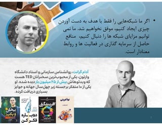 •
‫آورد‬ ‫دست‬ ‫به‬ ‫هدف‬ ‫با‬ ‫فقط‬ ‫را‬ ‫هايي‬‫شبكه‬ ‫ما‬ ‫اگر‬
‫ن‬
‫شد‬ ‫نخواهيم‬ ‫موفق‬ ،‫كنيم‬ ‫ايجاد‬ ‫چيزي‬
.
‫نمي‬ ‫ما‬
‫مناف‬ ،‫كنيم‬ ‫دنبال‬ ‫را‬ ‫ها‬ ‫شبكه‬ ‫مزاياي‬ ‫توانيم‬
‫ع‬
‫روابط‬ ‫و‬ ‫ها‬ ‫فعاليت‬ ‫در‬ ‫گذاري‬ ‫سرمايه‬ ‫از‬ ‫حاصل‬
‫است‬ ‫معنادار‬
.
7
 