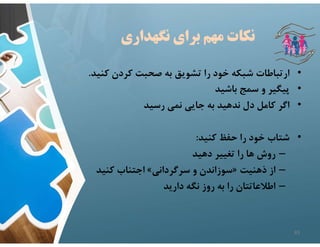 ‫نگهداري‬ ‫براي‬ ‫مهم‬ ‫نكات‬
•
‫ك‬ ‫كردن‬ ‫صحبت‬ ‫به‬ ‫تشويق‬ ‫را‬ ‫خود‬ ‫شبكه‬ ‫ارتباطات‬
‫نيد‬
.
•
‫باشيد‬ ‫سمج‬ ‫و‬ ‫پيگير‬
•
‫رسيد‬ ‫نمي‬ ‫جايي‬ ‫به‬ ‫ندهيد‬ ‫دل‬ ‫كامل‬ ‫اگر‬
•
‫كنيد‬ ‫حفظ‬ ‫را‬ ‫خود‬ ‫شتاب‬
:
–
‫دهيد‬ ‫تغيير‬ ‫را‬ ‫ها‬ ‫روش‬
–
‫ذهنيت‬ ‫از‬
»
‫سرگرداني‬ ‫و‬ ‫سوزاندن‬
«
‫كنيد‬ ‫اجتناب‬
–
‫داريد‬ ‫نگه‬ ‫روز‬ ‫به‬ ‫را‬ ‫اطﻼعاتتان‬
83
 