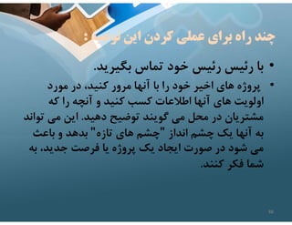 ‫توصيه‬ ‫اين‬ ‫كردن‬ ‫عملي‬ ‫براي‬ ‫راه‬ ‫چند‬
:
•
‫بگيريد‬ ‫تماس‬ ‫خود‬ ‫رئيس‬ ‫رئيس‬ ‫با‬
.
•
‫مورد‬ ‫در‬ ،‫كنيد‬ ‫مرور‬ ‫آنها‬ ‫با‬ ‫را‬ ‫خود‬ ‫اخير‬ ‫هاي‬ ‫پروژه‬
‫كه‬ ‫را‬ ‫آنچه‬ ‫و‬ ‫كنيد‬ ‫كسب‬ ‫اطﻼعات‬ ‫آنها‬ ‫هاي‬ ‫اولويت‬
‫دهيد‬ ‫توضيح‬ ‫گويند‬ ‫مي‬ ‫محل‬ ‫در‬ ‫مشتريان‬
.
‫ت‬ ‫مي‬ ‫اين‬
‫واند‬
‫انداز‬ ‫چشم‬ ‫يك‬ ‫آنها‬ ‫به‬
"
‫تازه‬ ‫هاي‬ ‫چشم‬
"
‫باعث‬ ‫و‬ ‫بدهد‬
‫به‬ ،‫جديد‬ ‫فرصت‬ ‫يا‬ ‫پروژه‬ ‫يك‬ ‫ايجاد‬ ‫صورت‬ ‫در‬ ‫شود‬ ‫مي‬
‫كنند‬ ‫فكر‬ ‫شما‬
.
88
 