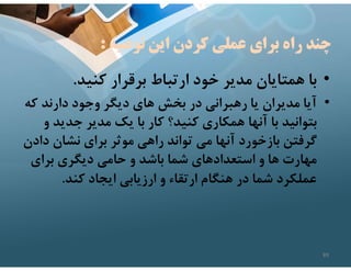 ‫توصيه‬ ‫اين‬ ‫كردن‬ ‫عملي‬ ‫براي‬ ‫راه‬ ‫چند‬
:
•
‫كنيد‬ ‫برقرار‬ ‫ارتباط‬ ‫خود‬ ‫مدير‬ ‫همتايان‬ ‫با‬
.
•
‫ك‬ ‫دارند‬ ‫وجود‬ ‫ديگر‬ ‫هاي‬ ‫بخش‬ ‫در‬ ‫رهبراني‬ ‫يا‬ ‫مديران‬ ‫آيا‬
‫ه‬
‫جدي‬ ‫مدير‬ ‫يك‬ ‫با‬ ‫كار‬ ‫كنيد؟‬ ‫همكاري‬ ‫آنها‬ ‫با‬ ‫بتوانيد‬
‫و‬ ‫د‬
‫د‬ ‫نشان‬ ‫براي‬ ‫موثر‬ ‫راهي‬ ‫تواند‬ ‫مي‬ ‫آنها‬ ‫بازخورد‬ ‫گرفتن‬
‫ادن‬
‫براي‬ ‫ديگري‬ ‫حامي‬ ‫و‬ ‫باشد‬ ‫شما‬ ‫استعدادهاي‬ ‫و‬ ‫ها‬ ‫مهارت‬
‫كند‬ ‫ايجاد‬ ‫ارزيابي‬ ‫و‬ ‫ارتقاء‬ ‫هنگام‬ ‫در‬ ‫شما‬ ‫عملكرد‬
.
89
 