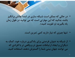 •
‫برانگ‬ ‫چالش‬ ‫ابتدا‬ ‫در‬ ‫سازي‬ ‫شبكه‬ ‫است‬ ‫ممكن‬ ‫كه‬ ‫حالي‬ ‫در‬
‫يز‬
‫ز‬ ‫طول‬ ‫در‬ ‫توانيد‬ ‫مي‬ ‫كه‬ ‫است‬ ‫مهارتي‬ ‫اين‬ ‫كه‬ ‫بدانيد‬ ،‫باشد‬
‫مان‬
‫بگيريد‬ ‫ياد‬
)
‫كنيد‬ ‫تقويت‬ ‫و‬
.(
•
‫است‬ ‫تمرين‬ ‫كمي‬ ‫داريد‬ ‫نياز‬ ‫كه‬ ‫چيزي‬ ‫تنها‬
.
•
‫از‬
‫ك‬ ،‫خود‬ ‫درباره‬ ‫يادگيري‬ ‫براي‬ ‫فرصتي‬ ‫عنوان‬ ‫به‬ ‫شبكه‬
‫به‬ ‫مك‬
‫ك‬ ‫افرادي‬ ‫با‬ ‫تر‬ ‫واقعي‬ ‫و‬ ‫تر‬ ‫عميق‬ ‫ارتباطات‬ ‫ايجاد‬ ‫و‬ ‫ديگران‬
‫ه‬
‫كن‬ ‫استفاده‬ ،‫دهند‬ ‫گسترش‬ ‫را‬ ‫شما‬ ‫بيني‬ ‫جهان‬ ‫توانند‬ ‫مي‬
‫يد‬
.
93
 