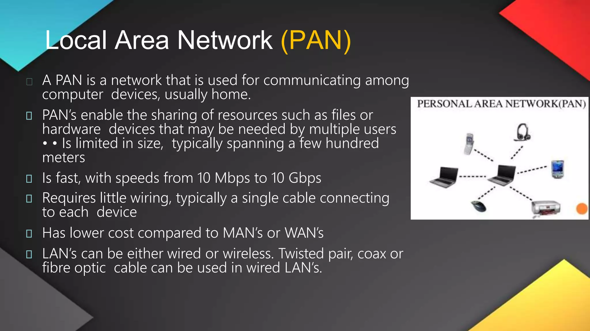Local Area Network (PAN)
A PAN is a network that is used for communicating among
computer devices, usually home.
PAN’s enable the sharing of resources such as files or
hardware devices that may be needed by multiple users
• • Is limited in size, typically spanning a few hundred
meters
Is fast, with speeds from 10 Mbps to 10 Gbps
Requires little wiring, typically a single cable connecting
to each device
Has lower cost compared to MAN’s or WAN’s
LAN’s can be either wired or wireless. Twisted pair, coax or
fibre optic cable can be used in wired LAN’s.
 